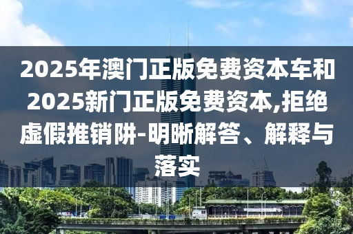 2025年澳門正版免費(fèi)資本車和2025新門正版免費(fèi)資本,拒絕虛假推銷阱-明晰解答、解釋與落實(shí)